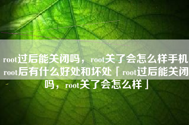 root过后能关闭吗，root关了会怎么样手机root后有什么好处和坏处「root过后能关闭吗，root关了会怎么样」